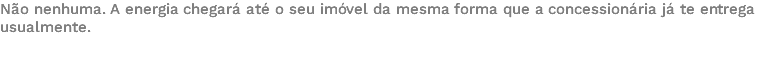 Não nenhuma. A energia chegará até o seu imóvel da mesma forma que a concessionária já te entrega usualmente. 