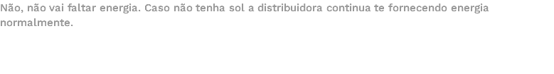 Não, não vai faltar energia. Caso não tenha sol a distribuidora continua te fornecendo energia normalmente. 