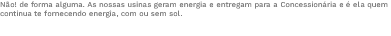 Não! de forma alguma. As nossas usinas geram energia e entregam para a Concessionária e é ela quem continua te fornecendo energia, com ou sem sol. 